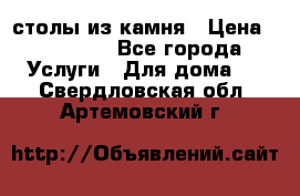 столы из камня › Цена ­ 55 000 - Все города Услуги » Для дома   . Свердловская обл.,Артемовский г.